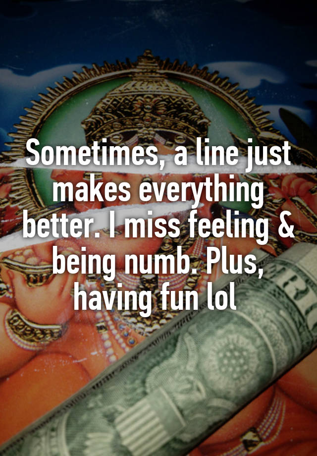 Sometimes, a line just makes everything better. I miss feeling & being numb. Plus, having fun lol 