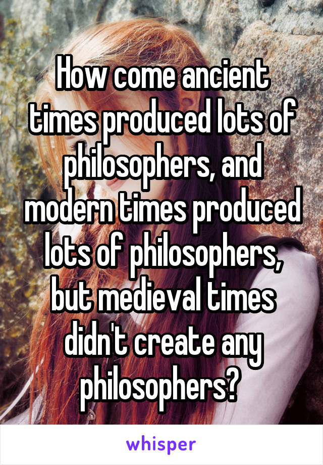 How come ancient times produced lots of philosophers, and modern times produced lots of philosophers, but medieval times didn't create any philosophers? 