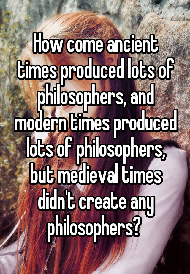 How come ancient times produced lots of philosophers, and modern times produced lots of philosophers, but medieval times didn't create any philosophers? 