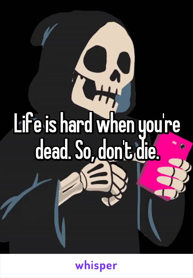 Life is hard when you're dead. So, don't die.