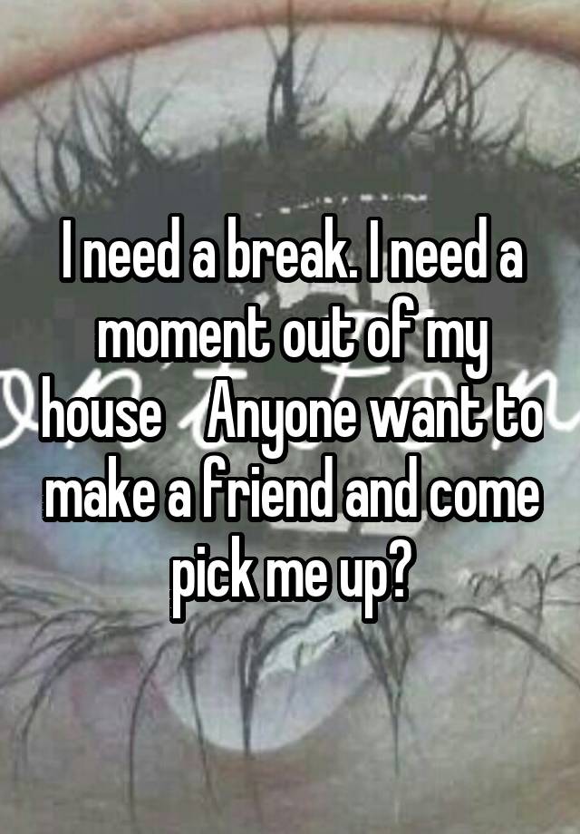 I need a break. I need a moment out of my house    Anyone want to make a friend and come pick me up?