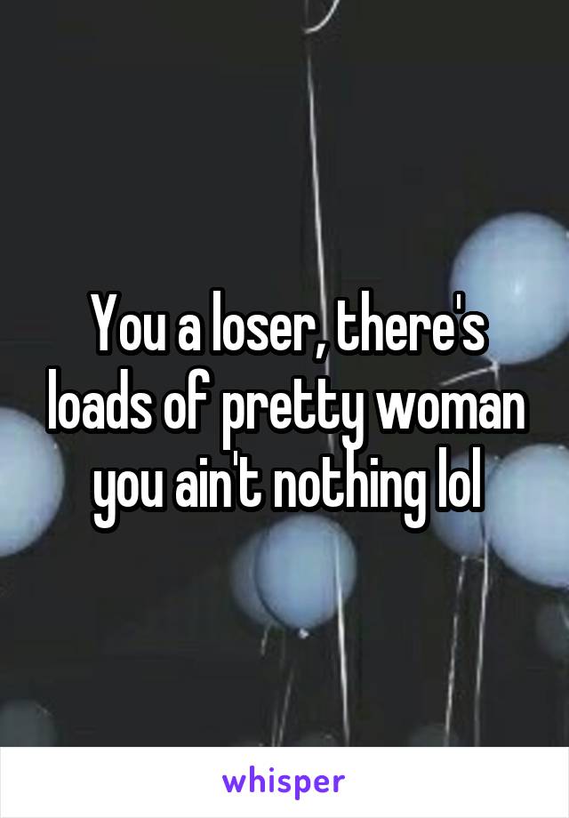 You a loser, there's loads of pretty woman you ain't nothing lol