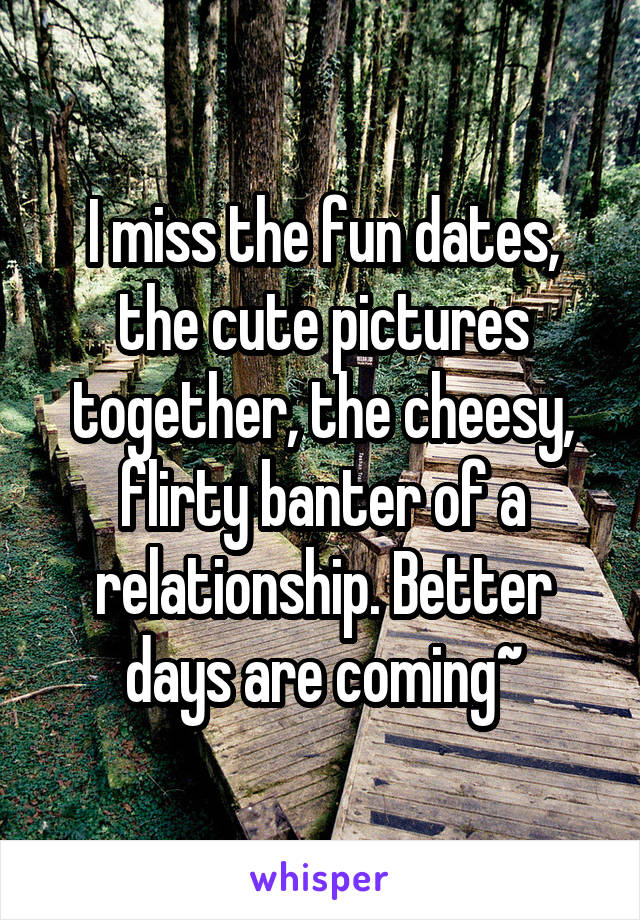 I miss the fun dates, the cute pictures together, the cheesy, flirty banter of a relationship. Better days are coming~