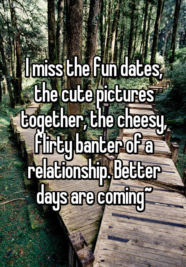 I miss the fun dates, the cute pictures together, the cheesy, flirty banter of a relationship. Better days are coming~