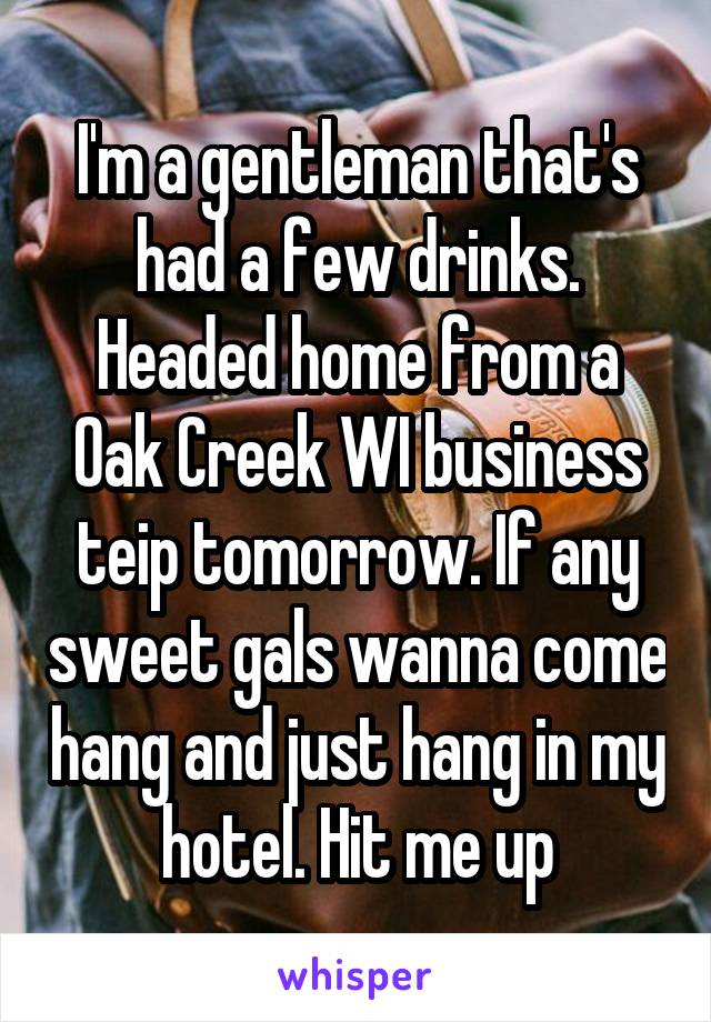 I'm a gentleman that's had a few drinks. Headed home from a Oak Creek WI business teip tomorrow. If any sweet gals wanna come hang and just hang in my hotel. Hit me up