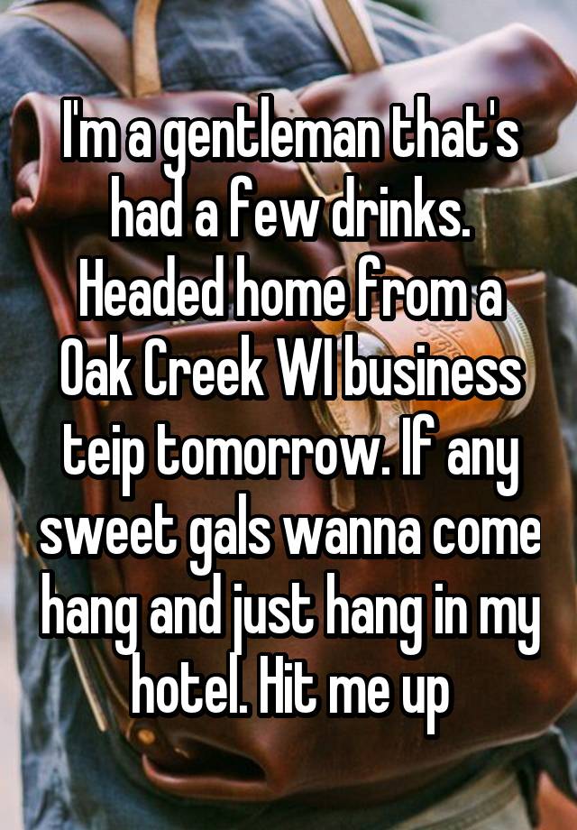 I'm a gentleman that's had a few drinks. Headed home from a Oak Creek WI business teip tomorrow. If any sweet gals wanna come hang and just hang in my hotel. Hit me up