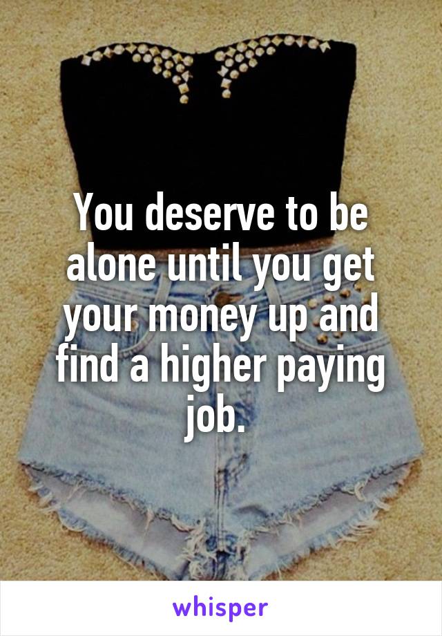 You deserve to be alone until you get your money up and find a higher paying job. 