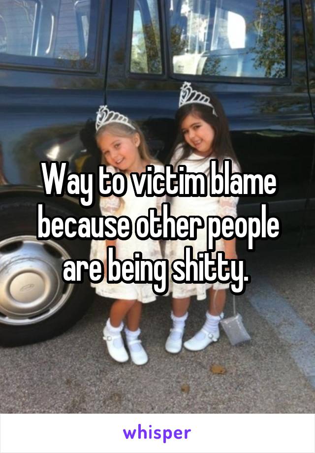 Way to victim blame because other people are being shitty. 