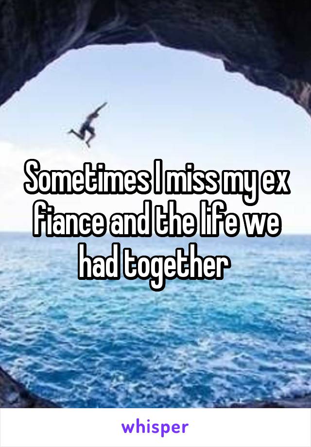 Sometimes I miss my ex fiance and the life we had together 