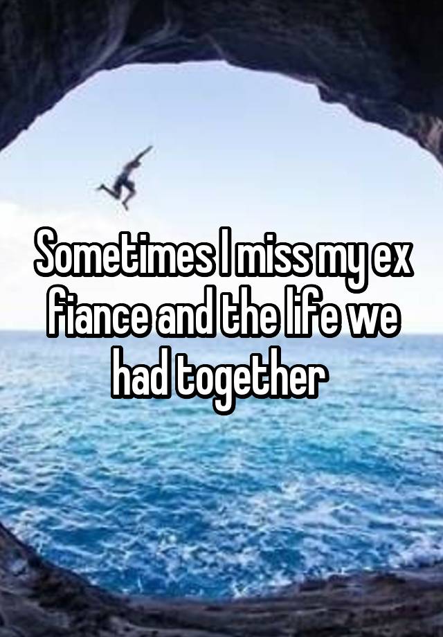 Sometimes I miss my ex fiance and the life we had together 