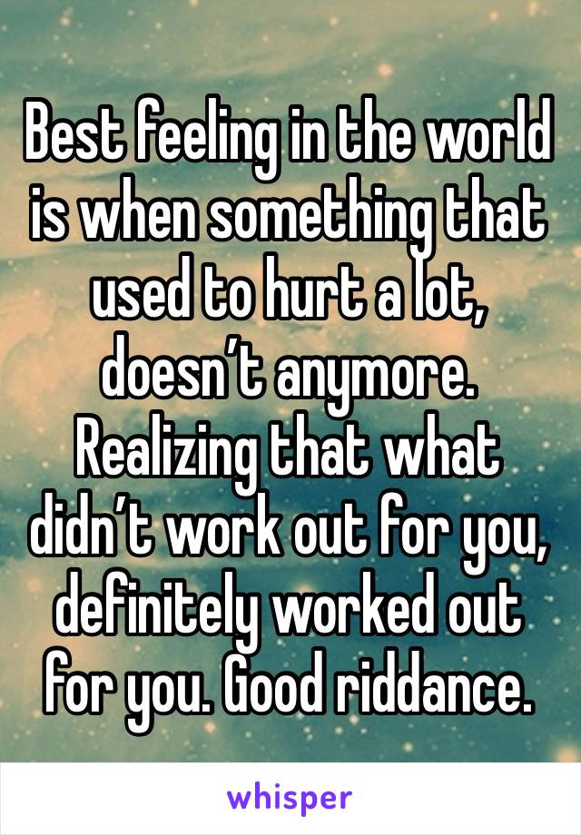 Best feeling in the world is when something that used to hurt a lot, doesn’t anymore. Realizing that what didn’t work out for you, definitely worked out for you. Good riddance.