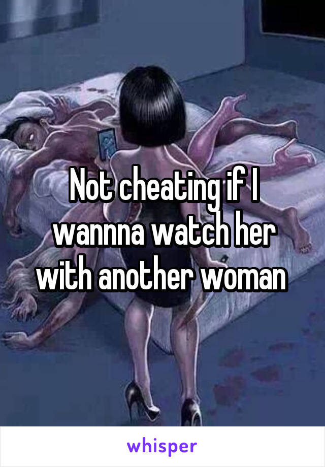 Not cheating if I wannna watch her with another woman 