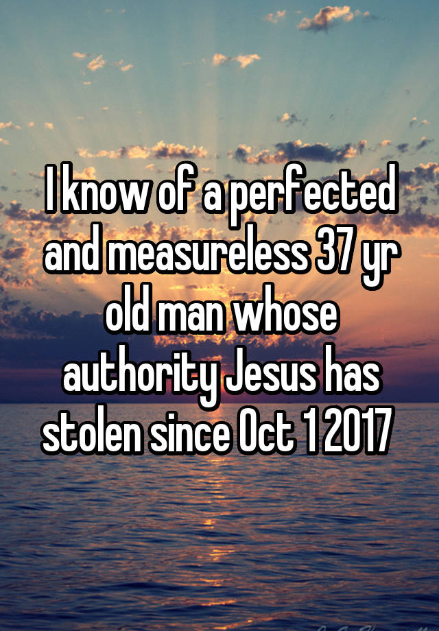 I know of a perfected and measureless 37 yr old man whose authority Jesus has stolen since Oct 1 2017 