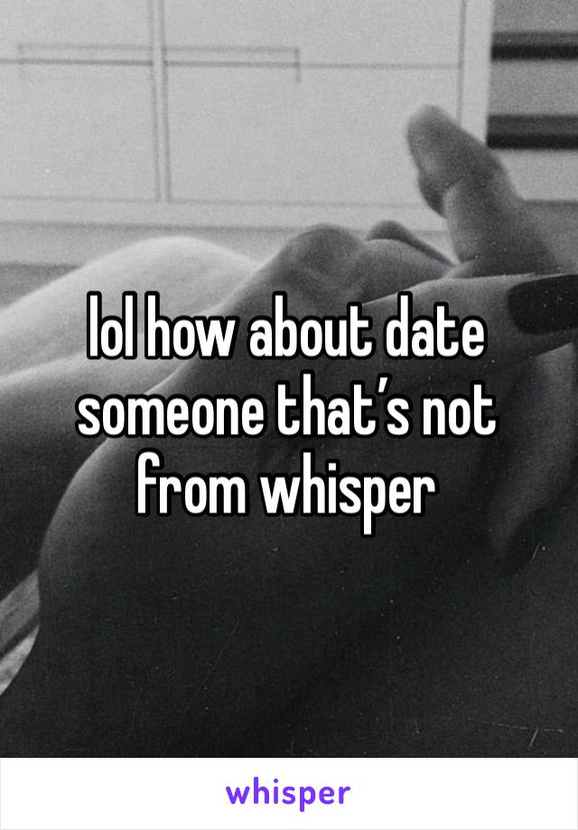 lol how about date someone that’s not from whisper