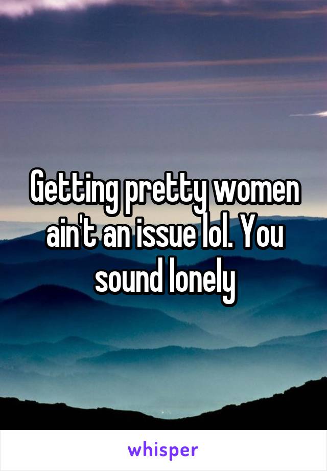 Getting pretty women ain't an issue lol. You sound lonely