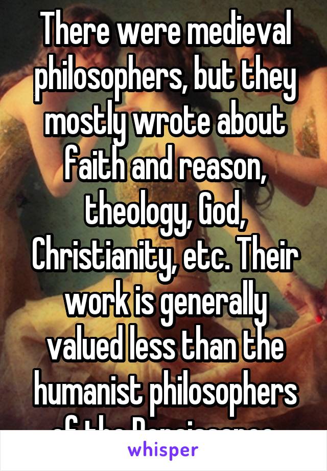 There were medieval philosophers, but they mostly wrote about faith and reason, theology, God, Christianity, etc. Their work is generally valued less than the humanist philosophers of the Renaissance.