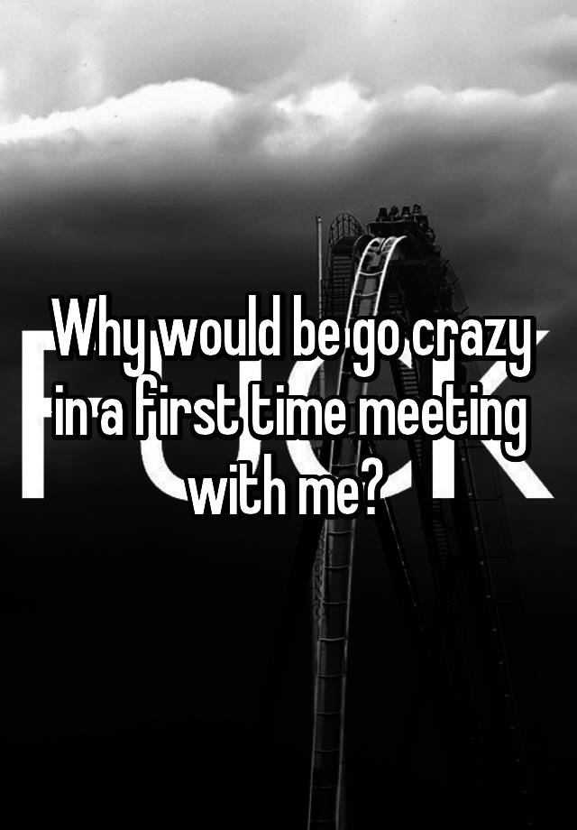 Why would be go crazy in a first time meeting with me? 