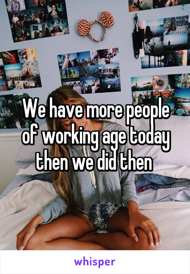 We have more people of working age today then we did then 