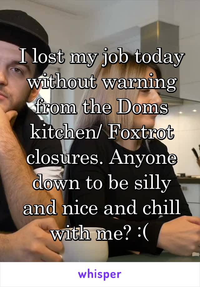 I lost my job today without warning from the Doms kitchen/ Foxtrot closures. Anyone down to be silly and nice and chill with me? :( 