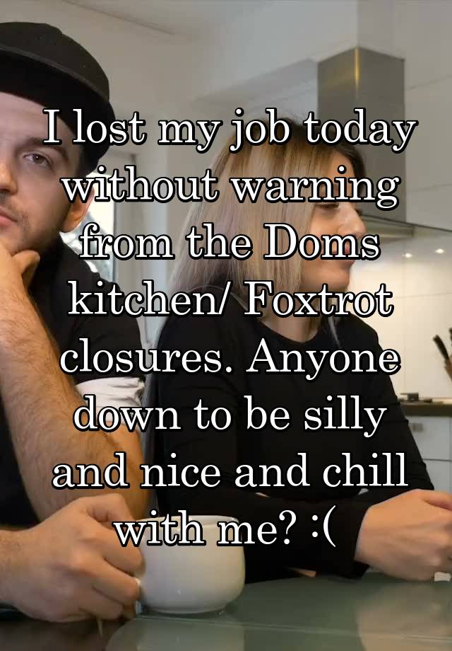 I lost my job today without warning from the Doms kitchen/ Foxtrot closures. Anyone down to be silly and nice and chill with me? :( 