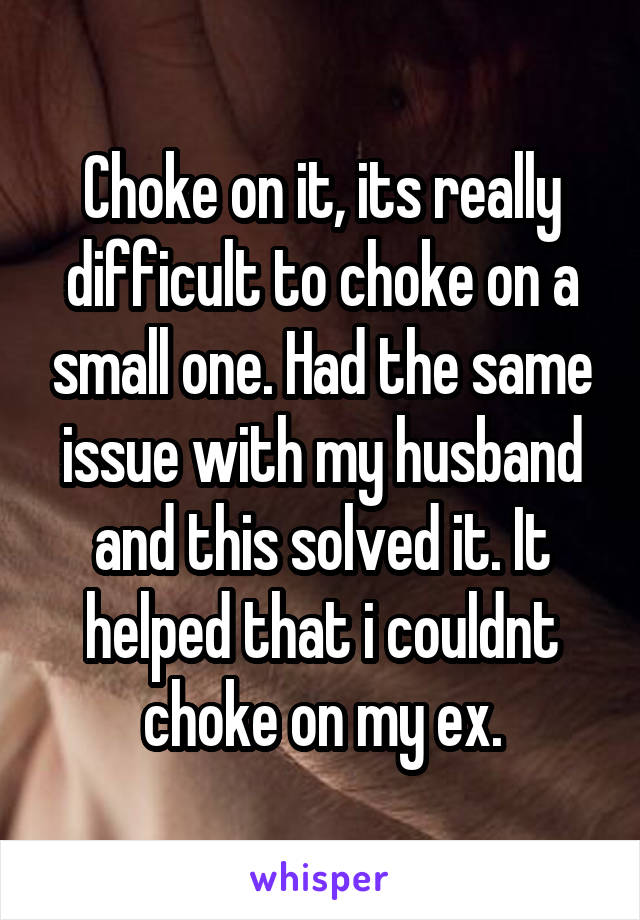 Choke on it, its really difficult to choke on a small one. Had the same issue with my husband and this solved it. It helped that i couldnt choke on my ex.