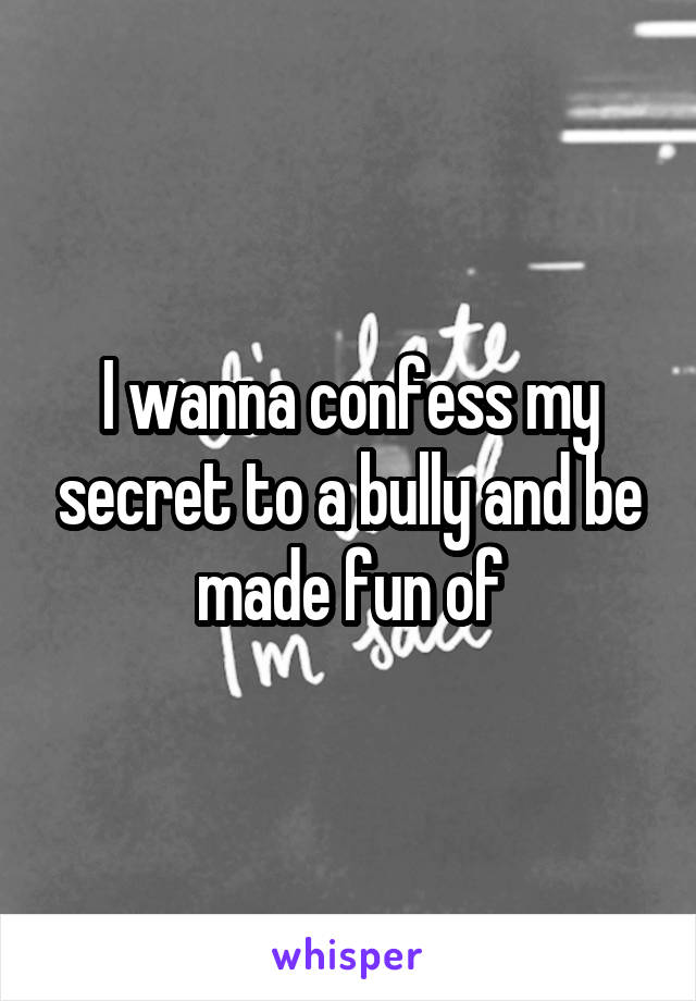 I wanna confess my secret to a bully and be made fun of