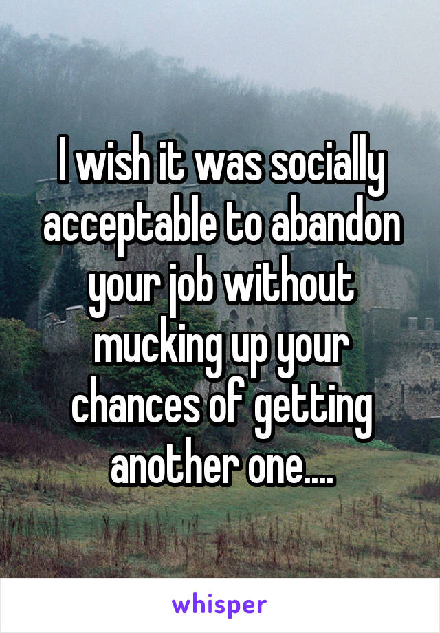 I wish it was socially acceptable to abandon your job without mucking up your chances of getting another one....