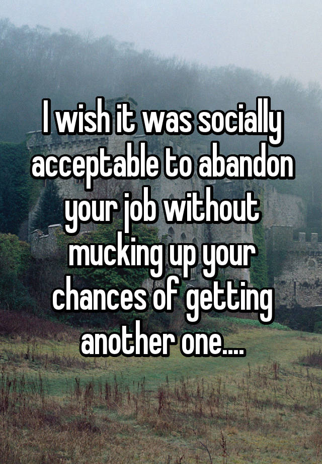 I wish it was socially acceptable to abandon your job without mucking up your chances of getting another one....