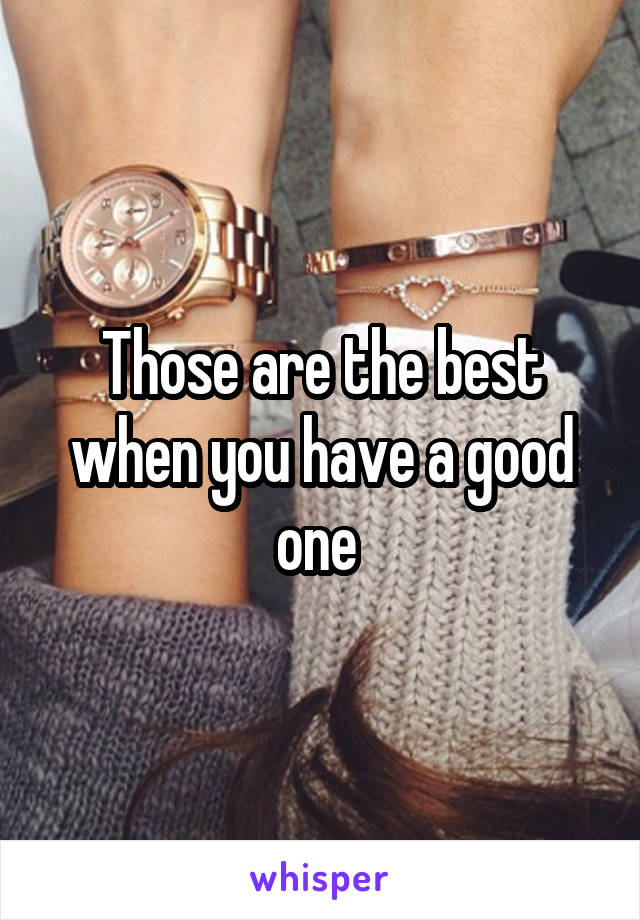 Those are the best when you have a good one 