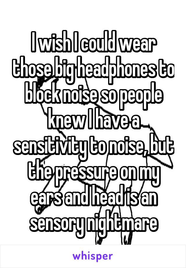 I wish I could wear those big headphones to block noise so people knew I have a sensitivity to noise, but the pressure on my ears and head is an sensory nightmare