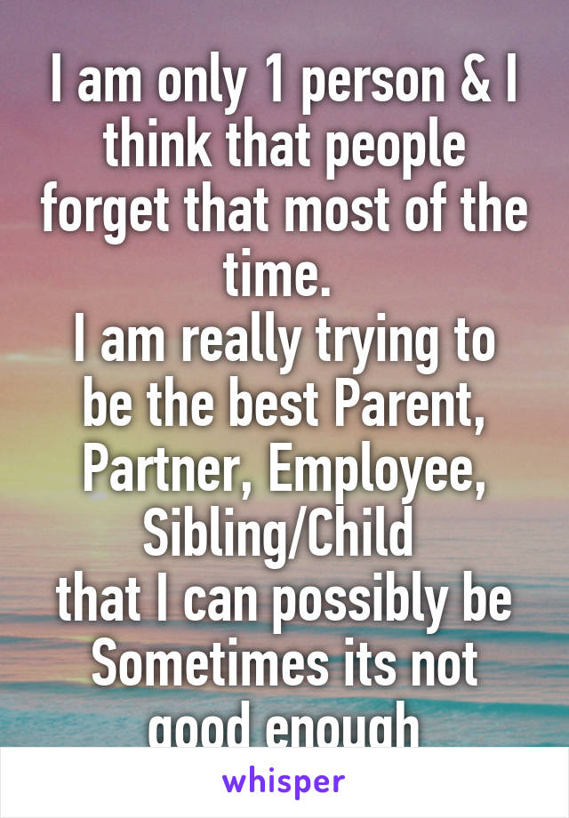 I am only 1 person & I think that people forget that most of the time. 
I am really trying to be the best Parent, Partner, Employee, Sibling/Child 
that I can possibly be Sometimes its not good enough