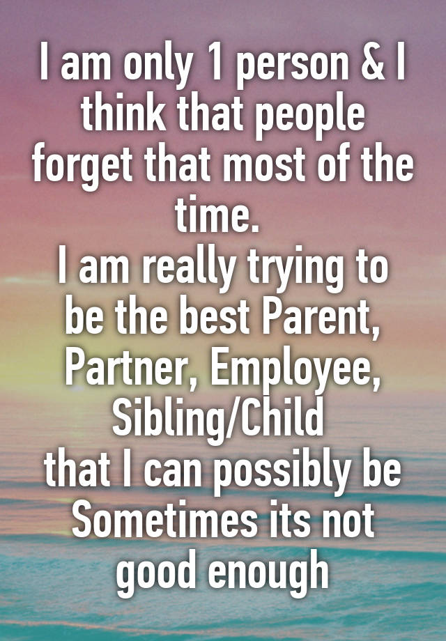 I am only 1 person & I think that people forget that most of the time. 
I am really trying to be the best Parent, Partner, Employee, Sibling/Child 
that I can possibly be Sometimes its not good enough