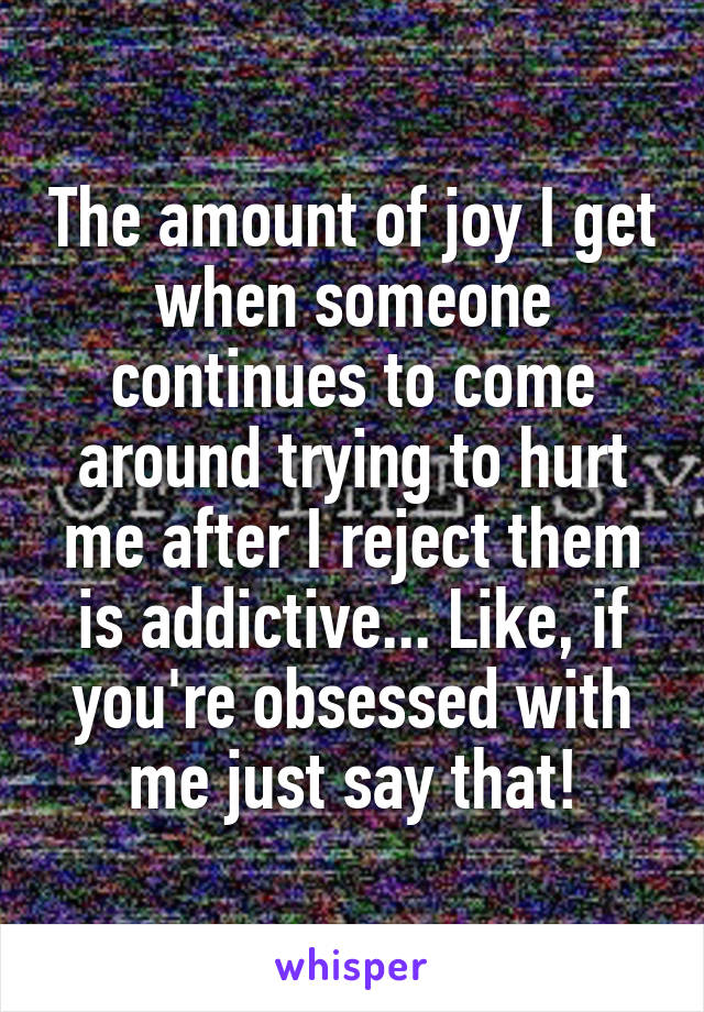 The amount of joy I get when someone continues to come around trying to hurt me after I reject them is addictive... Like, if you're obsessed with me just say that!