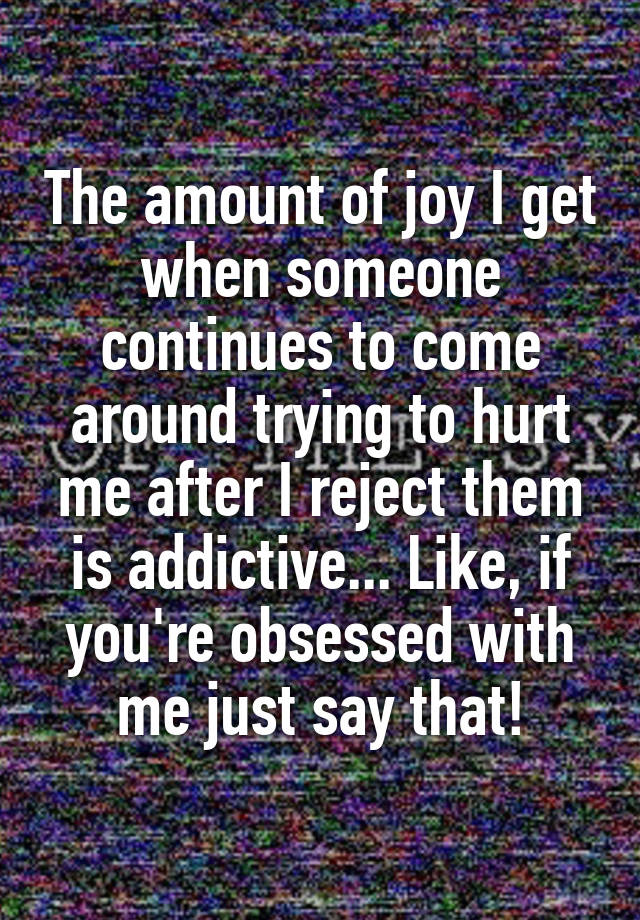 The amount of joy I get when someone continues to come around trying to hurt me after I reject them is addictive... Like, if you're obsessed with me just say that!