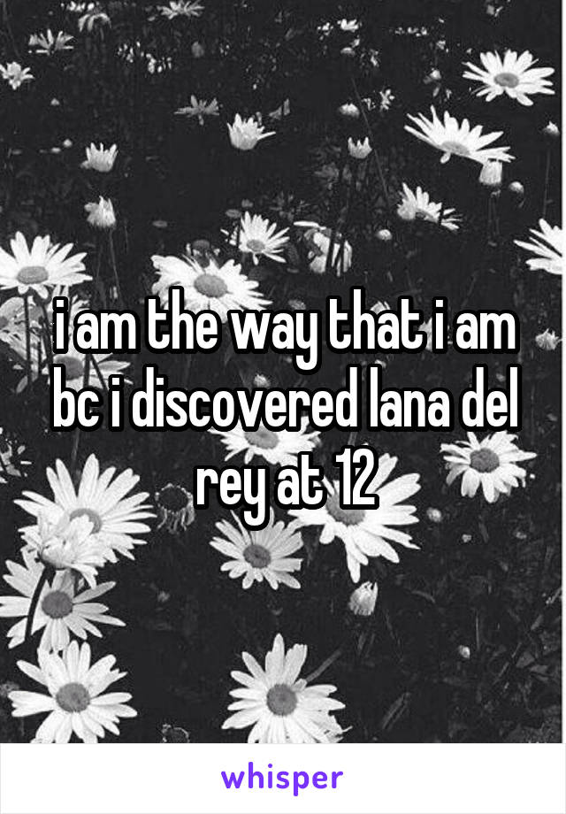 i am the way that i am bc i discovered lana del rey at 12