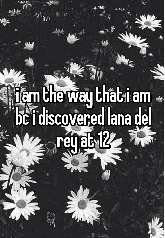 i am the way that i am bc i discovered lana del rey at 12