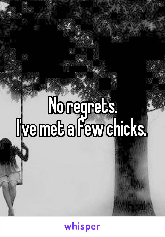 No regrets.
I've met a few chicks. 