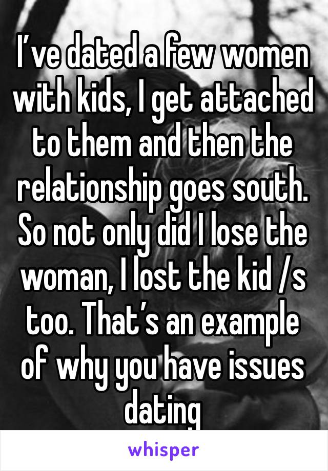 I’ve dated a few women with kids, I get attached to them and then the relationship goes south. So not only did I lose the woman, I lost the kid /s too. That’s an example of why you have issues dating