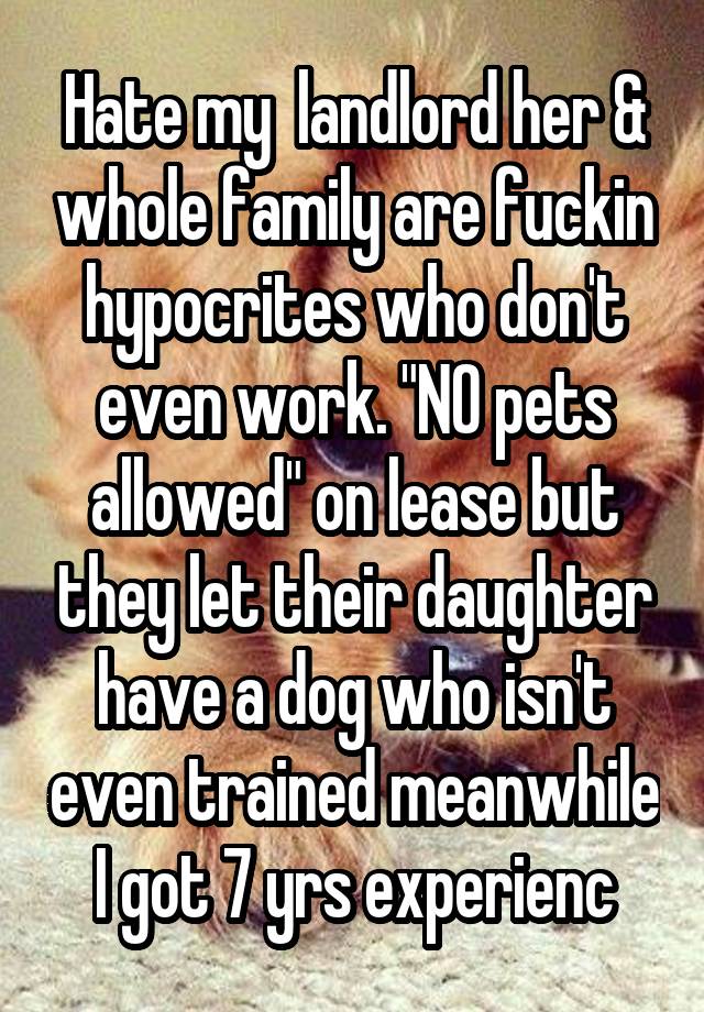 Hate my  landlord her & whole family are fuckin hypocrites who don't even work. "NO pets allowed" on lease but they let their daughter have a dog who isn't even trained meanwhile I got 7 yrs experienc