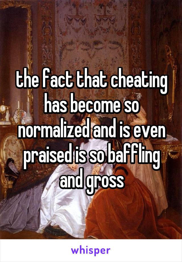 the fact that cheating has become so normalized and is even praised is so baffling and gross