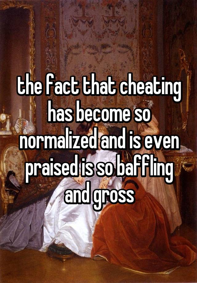 the fact that cheating has become so normalized and is even praised is so baffling and gross