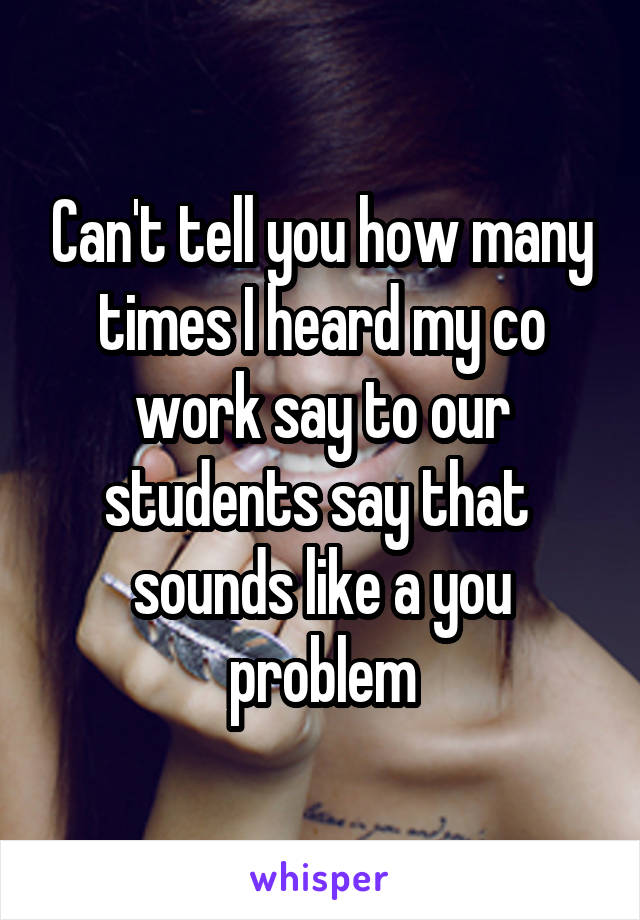 Can't tell you how many times I heard my co work say to our students say that  sounds like a you problem