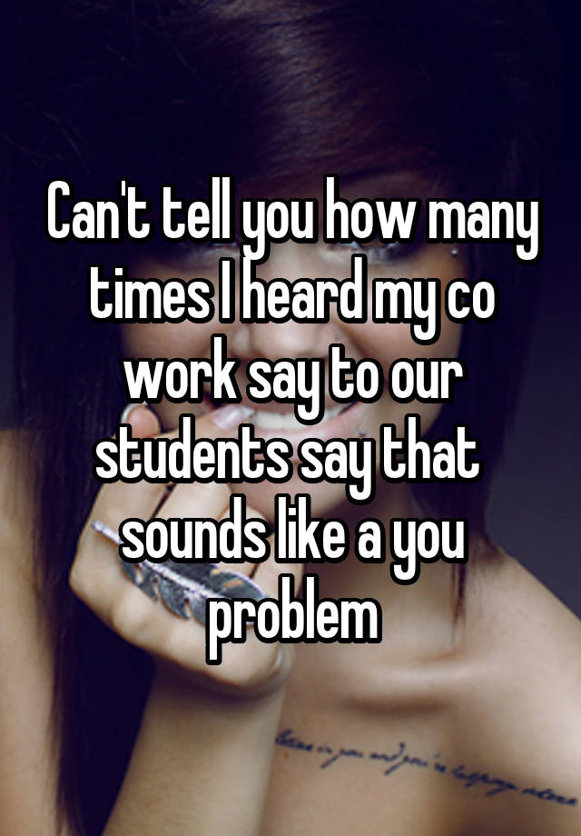 Can't tell you how many times I heard my co work say to our students say that  sounds like a you problem