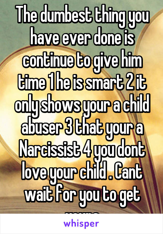 The dumbest thing you have ever done is continue to give him time 1 he is smart 2 it only shows your a child abuser 3 that your a Narcissist 4 you dont love your child . Cant wait for you to get yours