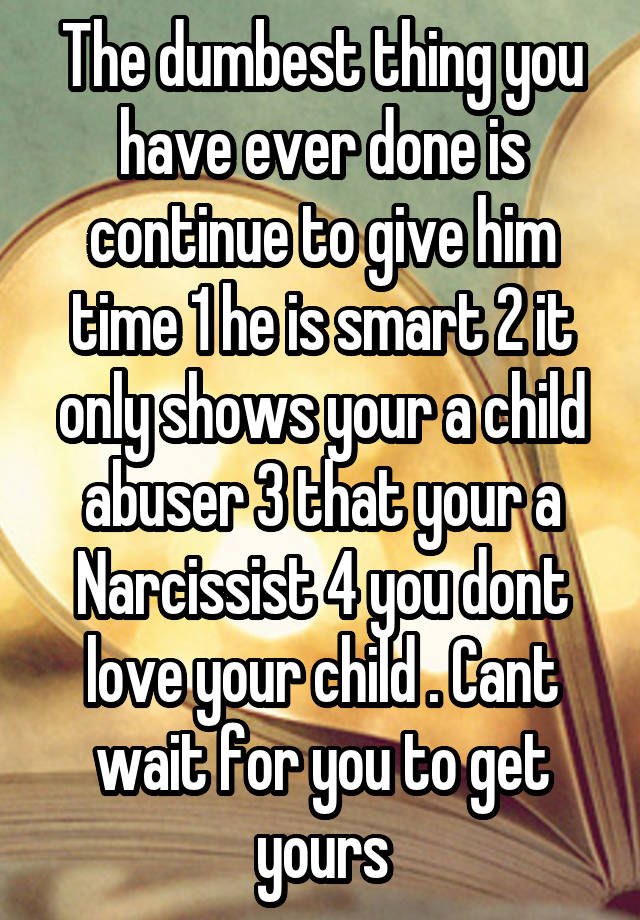 The dumbest thing you have ever done is continue to give him time 1 he is smart 2 it only shows your a child abuser 3 that your a Narcissist 4 you dont love your child . Cant wait for you to get yours