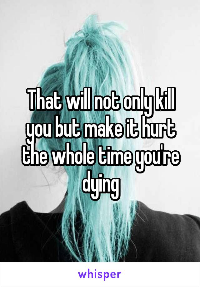 That will not only kill you but make it hurt the whole time you're dying