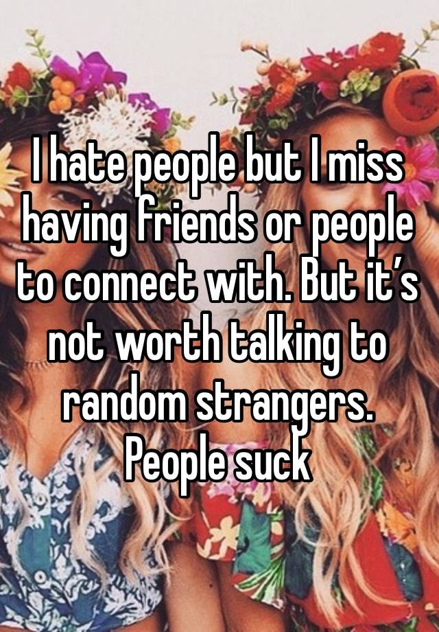 I hate people but I miss having friends or people to connect with. But it’s not worth talking to random strangers. People suck 