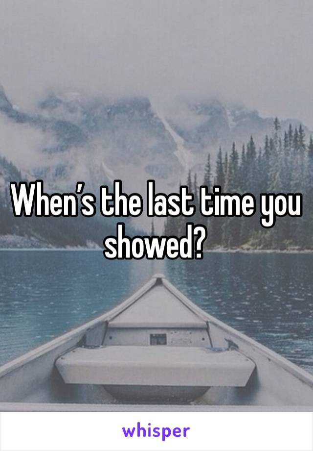 When’s the last time you showed?