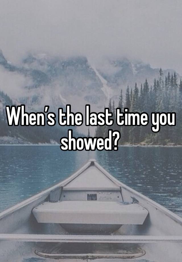 When’s the last time you showed?