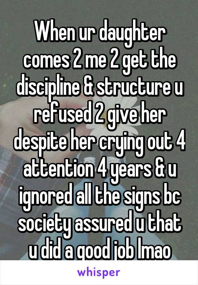 When ur daughter comes 2 me 2 get the discipline & structure u refused 2 give her despite her crying out 4 attention 4 years & u ignored all the signs bc society assured u that u did a good job lmao